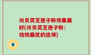 川贝灵芝孢子粉效果最好(川贝灵芝孢子粉：功效最优的选项)