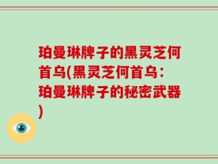 珀曼琳牌子的黑灵芝何首乌(黑灵芝何首乌：珀曼琳牌子的秘密武器)