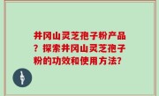 井冈山灵芝孢子粉产品？探索井冈山灵芝孢子粉的功效和使用方法？