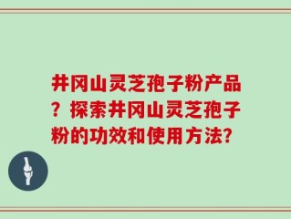 井冈山灵芝孢子粉产品？探索井冈山灵芝孢子粉的功效和使用方法？