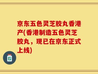 京东五色灵芝胶丸香港产(香港制造五色灵芝胶丸，现已在京东正式上线)