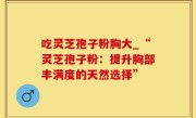 吃灵芝孢子粉胸大_“灵芝孢子粉：提升胸部丰满度的天然选择”