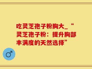 吃灵芝孢子粉胸大_“灵芝孢子粉：提升胸部丰满度的天然选择”
