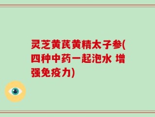 灵芝黄芪黄精太子参(四种中药一起泡水 增强免疫力)