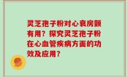 灵芝孢子粉对心衰房颤有用？探究灵芝孢子粉在心血管疾病方面的功效及应用？