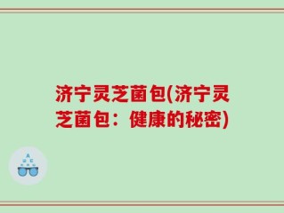 济宁灵芝菌包(济宁灵芝菌包：健康的秘密)