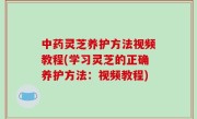 中药灵芝养护方法视频教程(学习灵芝的正确养护方法：视频教程)