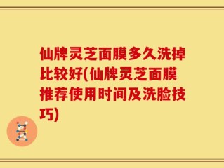 仙牌灵芝面膜多久洗掉比较好(仙牌灵芝面膜推荐使用时间及洗脸技巧)