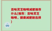 百味灵芝咖啡减肥推荐什么(推荐：百味灵芝咖啡，健康减肥新选择)