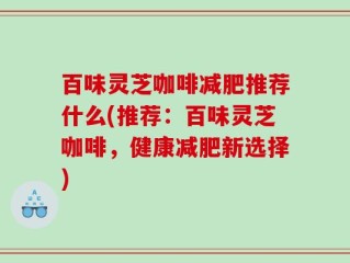 百味灵芝咖啡减肥推荐什么(推荐：百味灵芝咖啡，健康减肥新选择)