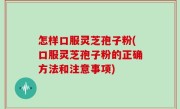 怎样口服灵芝孢子粉(口服灵芝孢子粉的正确方法和注意事项)