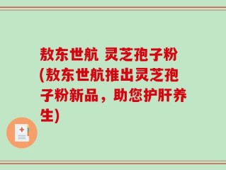 敖东世航 灵芝孢子粉(敖东世航推出灵芝孢子粉新品，助您护肝养生)