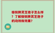 格锐牌灵芝孢子怎么样？了解格锐牌灵芝孢子的功效和效果？