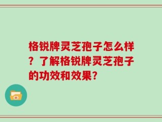 格锐牌灵芝孢子怎么样？了解格锐牌灵芝孢子的功效和效果？