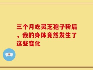 三个月吃灵芝孢子粉后，我的身体竟然发生了这些变化