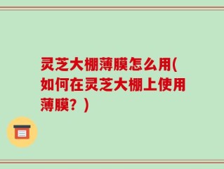 灵芝大棚薄膜怎么用(如何在灵芝大棚上使用薄膜？)