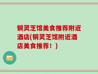 铜灵芝馆美食推荐附近酒店(铜灵芝馆附近酒店美食推荐！)