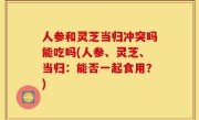 人参和灵芝当归冲突吗能吃吗(人参、灵芝、当归：能否一起食用？)