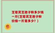 芝蔻灵芝孢子粉多少钱一斤(芝蔻灵芝孢子粉价格一斤是多少？)