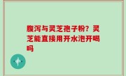 腹泻与灵芝孢子粉？灵芝能直接用开水泡开喝吗