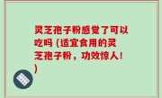 灵芝孢子粉感觉了可以吃吗 (适宜食用的灵芝孢子粉，功效惊人！)