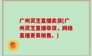 广州灵芝直播卖货(广州灵芝直播带货，网络直播更易销售。)