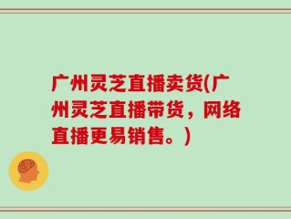 广州灵芝直播卖货(广州灵芝直播带货，网络直播更易销售。)