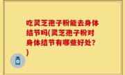 吃灵芝孢子粉能去身体结节吗(灵芝孢子粉对身体结节有哪些好处？)