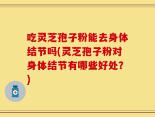 吃灵芝孢子粉能去身体结节吗(灵芝孢子粉对身体结节有哪些好处？)