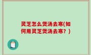 灵芝怎么煲汤去寒(如何用灵芝煲汤去寒？)