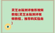 灵芝冰箱测评推荐视频教程(灵芝冰箱测评视频教程，推荐购买指南)