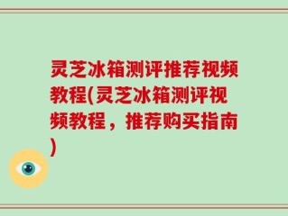灵芝冰箱测评推荐视频教程(灵芝冰箱测评视频教程，推荐购买指南)
