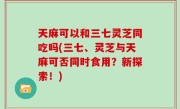 天麻可以和三七灵芝同吃吗(三七、灵芝与天麻可否同时食用？新探索！)
