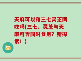 天麻可以和三七灵芝同吃吗(三七、灵芝与天麻可否同时食用？新探索！)
