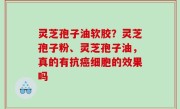 灵芝孢子油软胶？灵芝孢子粉、灵芝孢子油，真的有抗癌细胞的效果吗