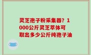 灵芝孢子粉采集器？1000公斤灵芝萃体可取出多少公斤纯孢子油