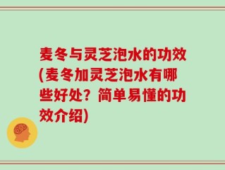 麦冬与灵芝泡水的功效(麦冬加灵芝泡水有哪些好处？简单易懂的功效介绍)