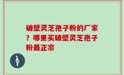 破壁灵芝孢子粉的厂家？哪里买破壁灵芝孢子粉最正宗