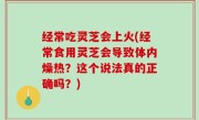 经常吃灵芝会上火(经常食用灵芝会导致体内燥热？这个说法真的正确吗？)