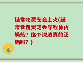 经常吃灵芝会上火(经常食用灵芝会导致体内燥热？这个说法真的正确吗？)