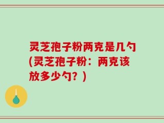 灵芝孢子粉两克是几勺(灵芝孢子粉：两克该放多少勺？)