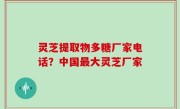 灵芝提取物多糖厂家电话？中国最大灵芝厂家