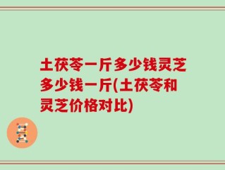 土茯苓一斤多少钱灵芝多少钱一斤(土茯苓和灵芝价格对比)
