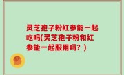 灵芝孢子粉红参能一起吃吗(灵芝孢子粉和红参能一起服用吗？)