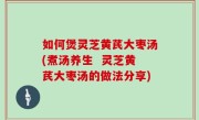 如何煲灵芝黄芪大枣汤(煮汤养生  灵芝黄芪大枣汤的做法分享)