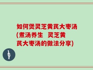 如何煲灵芝黄芪大枣汤(煮汤养生  灵芝黄芪大枣汤的做法分享)