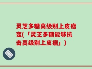 灵芝多糖高级别上皮瘤变(「灵芝多糖能够抗击高级别上皮瘤」)