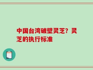 中国台湾破壁灵芝？灵芝的执行标准
