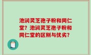 池润灵芝孢子粉和同仁堂？池润灵芝孢子粉和同仁堂的区别与优劣？