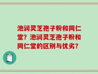 池润灵芝孢子粉和同仁堂？池润灵芝孢子粉和同仁堂的区别与优劣？